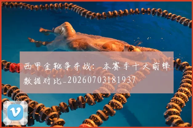 西甲金靴争夺战:本赛季十大前锋数据对比_20260703181937