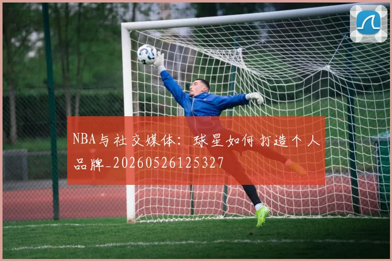 NBA与社交媒体：球星如何打造个人品牌_20260526125327