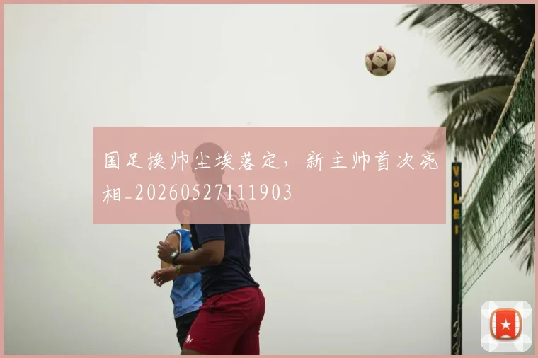 国足换帅尘埃落定,新主帅首次亮相_20260527111903