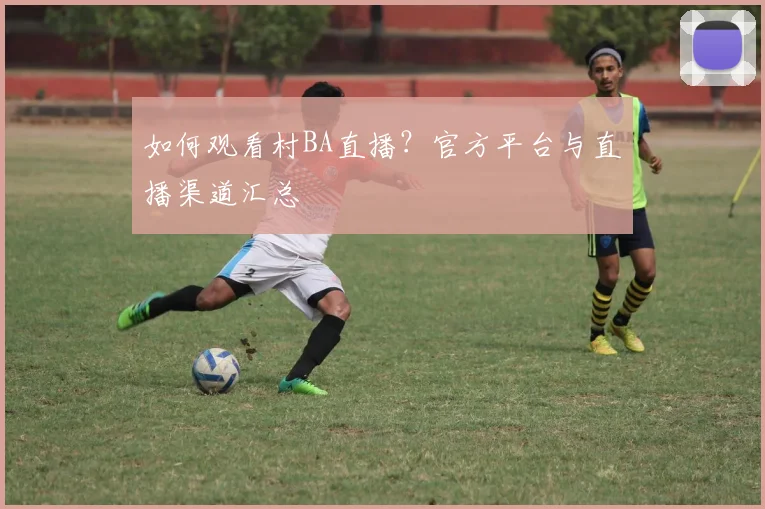如何观看村BA直播？官方平台与直播渠道汇总