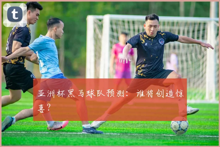 亚洲杯黑马球队预测:谁将创造惊喜?