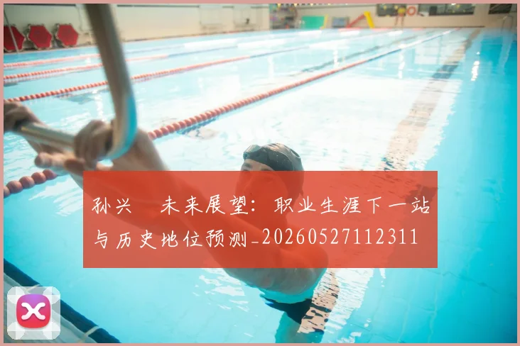 孙兴慜未来展望:职业生涯下一站与历史地位预测_20260527112311